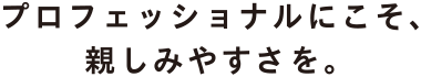 プロフェッショナルにこそ、親しみやすさを。